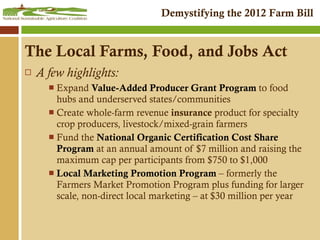 A few highlights: Expand  Value-Added Producer Grant Program  to food hubs and underserved states/communities Create whole-farm revenue  insurance  product for specialty crop producers, livestock/mixed-grain farmers Fund the  National Organic Certification Cost Share Program  at an annual amount of $7 million and raising the maximum cap per participants from $750 to $1,000  Local Marketing Promotion Program  – formerly the Farmers Market Promotion Program plus funding for larger scale, non-direct local marketing – at $30 million per year The Local Farms, Food, and Jobs Act 