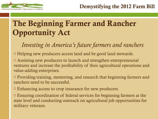 The Beginning Farmer and Rancher Opportunity Act Investing in America’s future farmers and ranchers Helping new producers access land and be good land stewards.  Assisting new producers to launch and strengthen entrepreneurial ventures and increase the profitability of their agricultural operations and value-adding enterprises. Providing training, mentoring, and research that beginning farmers and ranchers need to be successful. Enhancing access to crop insurance for new producers. Ensuring coordination of federal services for beginning farmers at the state level and conducting outreach on agricultural job opportunities for military veterans. 