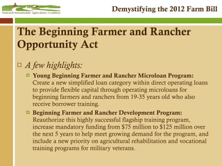 The Beginning Farmer and Rancher Opportunity Act A few highlights: Young Beginning Farmer and Rancher Microloan Program:  Create a new simplified loan category within direct operating loans to provide flexible capital through operating microloans for beginning farmers and ranchers from 19-35 years old who also receive borrower training. Beginning Farmer and Rancher Development Program:  Reauthorize this highly successful flagship training program, increase mandatory funding from $75 million to $125 million over the next 5 years to help meet growing demand for the program, and include a new priority on agricultural rehabilitation and vocational training programs for military veterans. 