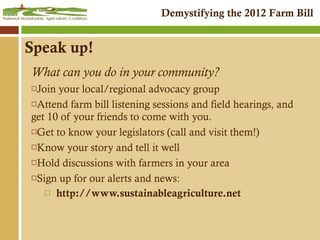 Speak up! What can you do in your community? Join your local/regional advocacy group Attend farm bill listening sessions and field hearings, and get 10 of your friends to come with you. Get to know your legislators (call and visit them!) Know your story and tell it well Hold discussions with farmers in your area Sign up for our alerts and news: http://www.sustainableagriculture.net 