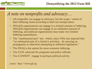 A note on nonprofits and advocacy…  All nonprofits can engage in advocacy, but the scope / extent of their lobbying varies according to their tax exempt status. 501(c)(3) organizations can engage in a limited amount of lobbying, 501(c)(4) organizations can engage in an unlimited amount of lobbying, and political organizations may make very limited lobbying expenditures. The “insubstantial part” test - which, since 1934, has required that “no substantial part of a charity’s activities... be carrying on propaganda or otherwise attempting to influence legislation.” The 501(h) is the option for more extensive lobbying. You CAN: advocate for programs and policy reforms. You CANNOT:  engage in partisan political activity. source:  http://www.afj.org 