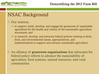 NSAC Background Our mission:  to support, build, develop, and engage the grassroots of sustainable agriculture for the health and vitality of the sustainable agriculture movement; and to research, develop, and advocate federal policies relating to farm, food, and environmental issues, appropriations, and implementation to support and advance sustainable agriculture. An alliance of  grassroots organizations  that advocates for federal policy reform to advance the sustainability of agriculture, food systems, natural resources, and rural communities. 