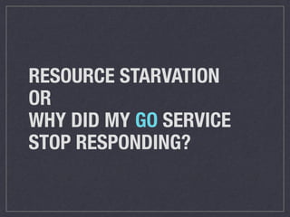 RESOURCE STARVATION 
OR 
WHY DID MY GO SERVICE 
STOP RESPONDING? 
 