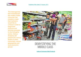 Published: Mint dated 1st August, 2011




The heterogeneity
that characterizes
the modern Indian
consumer has
created a maze
that marketers
would like to
unravel in order to
target their
products and
services precisely.
In this fortnightly
series, Indicus
Analytics will
present the various
facets of urban
consumers, across
geographies and
socio-economic
groups

                                     Indicus Consumer Data Products
 