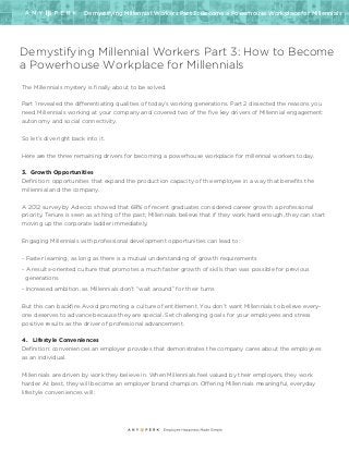 Demystifying Millennial Workers Part 3: Become a Powerhouse Workplace for Millennials
Demystifying Millennial Workers Part 3: How to Become
a Powerhouse Workplace for Millennials
The Millennials mystery is finally about to be solved.
Part 1 revealed the differentiating qualities of today’s working generations. Part 2 dissected the reasons you
need Millennials working at your company and covered two of the five key drivers of Millennial engagement:
autonomy and social connectivity.
So let’s dive right back into it.
Here are the three remaining drivers for becoming a powerhouse workplace for millennial workers today.
3. Growth Opportunities
Definition: opportunities that expand the production capacity of the employee in a way that benefits the
millennial and the company.
A 2012 survey by Adecco showed that 68% of recent graduates considered career growth a professional
priority. Tenure is seen as a thing of the past; Millennials believe that if they work hard enough, they can start
moving up the corporate ladder immediately.
Engaging Millennials with professional development opportunities can lead to:
- Faster learning, as long as there is a mutual understanding of growth requirements
- A results-oriented culture that promotes a much faster growth of skills than was possible for previous
generations
- Increased ambition, as Millennials don’t “wait around” for their turns
But this can backfire. Avoid promoting a culture of entitlement. You don’t want Millennials to believe every-
one deserves to advance because they are special. Set challenging goals for your employees and stress
positive results as the driver of professional advancement.
4. Lifestyle Conveniences
Definition: conveniences an employer provides that demonstrates the company cares about the employees
as an individual.
Millennials are driven by work they believe in. When Millennials feel valued by their employers, they work
harder. At best, they will become an employer brand champion. Offering Millennials meaningful, everyday
lifestyle conveniences will:
 
