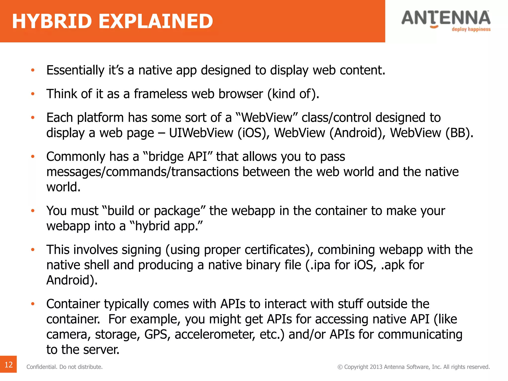 HYBRID EXPLAINED
• Essentially it’s a native app designed to display web content.
• Think of it as a frameless web browser (kind of).
• Each platform has some sort of a “WebView” class/control designed to
display a web page – UIWebView (iOS), WebView (Android), WebView (BB).
• Commonly has a “bridge API” that allows you to pass
messages/commands/transactions between the web world and the native
world.
• You must “build or package” the webapp in the container to make your
webapp into a “hybrid app.”
• This involves signing (using proper certificates), combining webapp with the
native shell and producing a native binary file (.ipa for iOS, .apk for
Android).
• Container typically comes with APIs to interact with stuff outside the
container. For example, you might get APIs for accessing native API (like
camera, storage, GPS, accelerometer, etc.) and/or APIs for communicating
to the server.
12 Confidential. Do not distribute. © Copyright 2013 Antenna Software, Inc. All rights reserved.
 