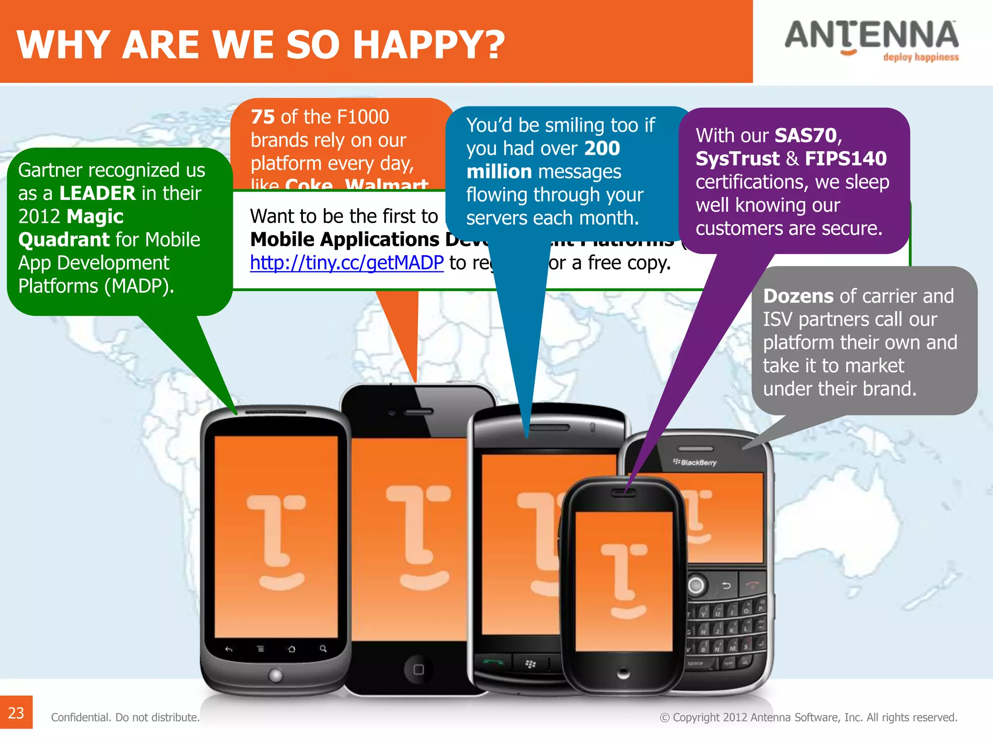WHY ARE WE SO HAPPY?
75 of the F1000
brands rely on our
platform every day,
like Coke, Walmart,
Xerox, RBS and
McGraw Hill.
Want to be the first to have the 2013 Gartner Magic Quadrant for
Mobile Applications Development Platforms (MADP)? If so, go to …
http://tiny.cc/getMADP to register for a free copy.
Gartner recognized us
as a LEADER in their
2012 Magic
Quadrant for Mobile
App Development
Platforms (MADP).
You’d be smiling too if
you had over 200
million messages
flowing through your
servers each month.
Dozens of carrier and
ISV partners call our
platform their own and
take it to market
under their brand.
With our SAS70,
SysTrust & FIPS140
certifications, we sleep
well knowing our
customers are secure.
23 © Copyright 2012 Antenna Software, Inc. All rights reserved.Confidential. Do not distribute.
 