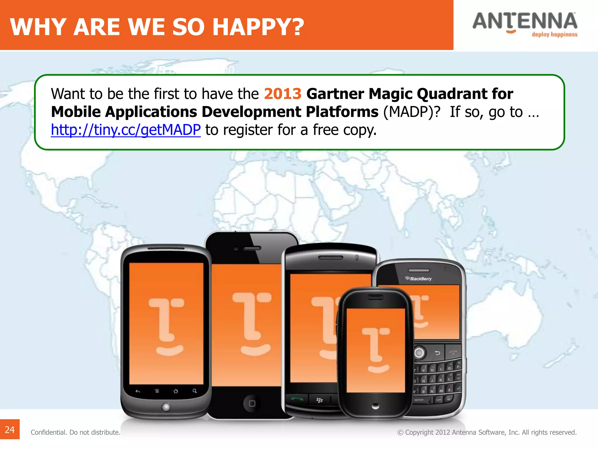 WHY ARE WE SO HAPPY?
75 of the F1000
brands rely on our
platform every day,
like Coke, Walmart,
Xerox, RBS and
McGraw Hill.
Want to be the first to have the 2013 Gartner Magic Quadrant for
Mobile Applications Development Platforms (MADP)? If so, go to …
http://tiny.cc/getMADP to register for a free copy.
24 © Copyright 2012 Antenna Software, Inc. All rights reserved.Confidential. Do not distribute.
 