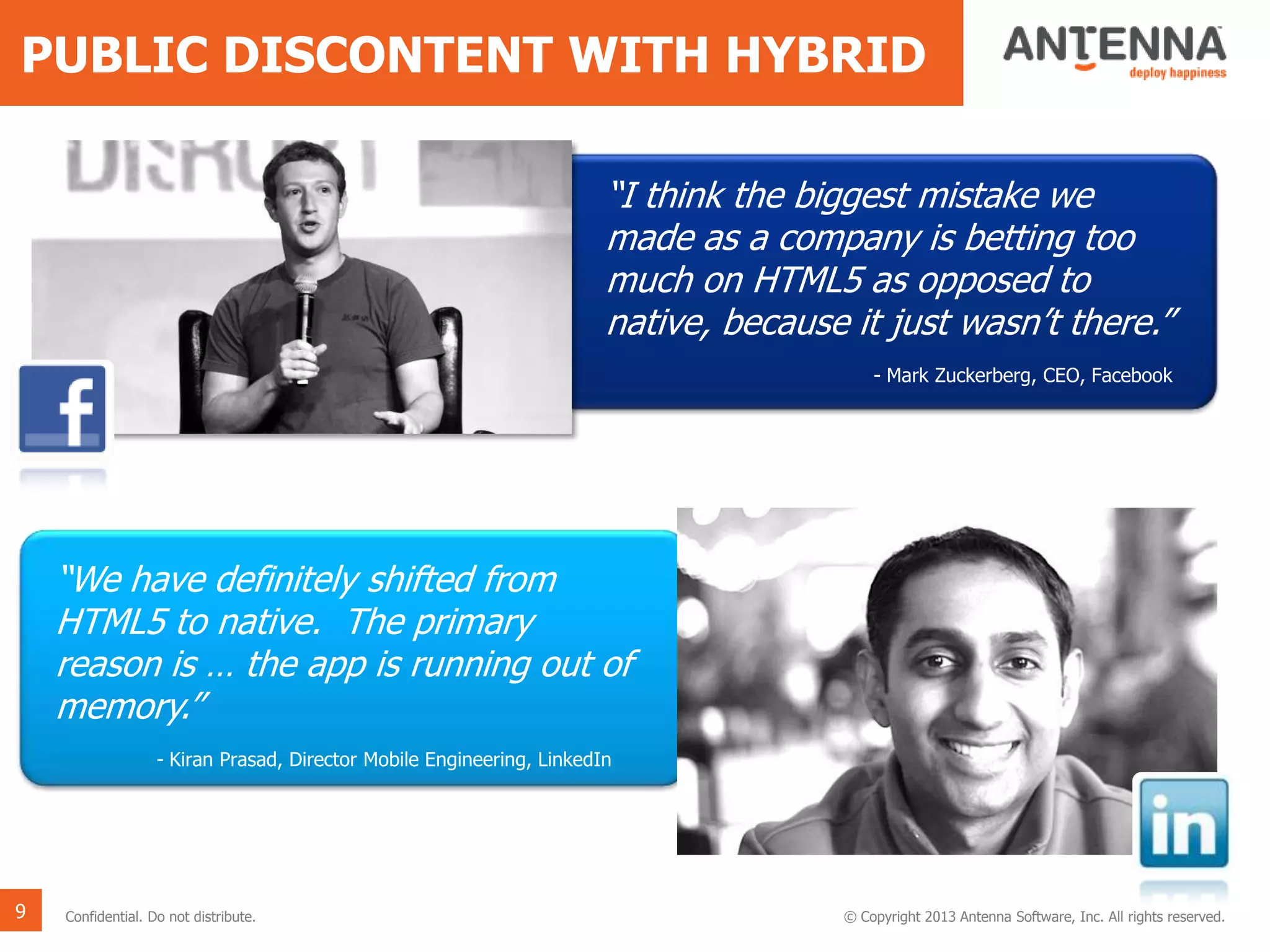 PUBLIC DISCONTENT WITH HYBRID
9 Confidential. Do not distribute. © Copyright 2013 Antenna Software, Inc. All rights reserved.
“I think the biggest mistake we
made as a company is betting too
much on HTML5 as opposed to
native, because it just wasn’t there.”
- Mark Zuckerberg, CEO, Facebook
“We have definitely shifted from
HTML5 to native. The primary
reason is … the app is running out of
memory.”
- Kiran Prasad, Director Mobile Engineering, LinkedIn
 