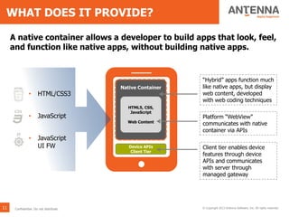 WHAT DOES IT PROVIDE?
11 © Copyright 2013 Antenna Software, Inc. All rights reserved.
Device APIs
Client Tier
Native Container
HTML5, CSS,
JavaScript
Web Content
Platform “WebView”
communicates with native
container via APIs
A native container allows a developer to build apps that look, feel,
and function like native apps, without building native apps.
“Hybrid” apps function much
like native apps, but display
web content, developed
with web coding techniques
Client tier enables device
features through device
APIs and communicates
with server through
managed gateway
Confidential. Do not distribute.
• HTML/CSS3
• JavaScript
• JavaScript
UI FW
 