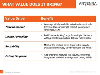 WHAT VALUE DOES IT BRING?
13 © Copyright 2013 Antenna Software, Inc. All rights reserved.
Value Driver Benefit
Time to market
• Leverage widely available web development skills
(HTML5, CSS, JavaScript) without learning new
languages, SDKs
Device Portability
• Build “native looking” apps for multiple platforms
without mastering multiple IDEs or native SDKs
Reusability
• Most of the content to be displayed is already
available on the web, so why reinvent the wheel?
Enterprise-grade
• Add enterprise features like security, enterprise
integration, and user management (MAM, MDM)
Confidential. Do not distribute.
 