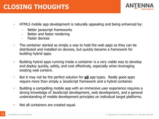 CLOSING THOUGHTS
• HTML5 mobile app development is naturally appealing and being enhanced by:
- Better javascript frameworks
- Better and faster rendering
- Faster devices
• The container started as simply a way to hold the web apps so they can be
distributed and installed on devices, but quickly became a framework for
building hybrid apps.
• Building hybrid apps running inside a container is a very viable way to develop
and deploy quickly, safely, and cost effectively, especially when leveraging
existing web content.
• But it may not be the perfect solution for all app types. Really good apps
require more than simply a JavaScript framework and a hybrid container.
• Building a compelling mobile app with an immersive user experience requires a
strong knowledge of JavaScript development, web development, and a general
understanding of mobile development principles on individual target platforms.
• Not all containers are created equal.
22 © Copyright 2013 Antenna Software, Inc. All rights reserved.Confidential. Do not distribute.
 