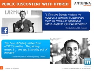 PUBLIC DISCONTENT WITH HYBRID
9 Confidential. Do not distribute. © Copyright 2013 Antenna Software, Inc. All rights reserved.
“I think the biggest mistake we
made as a company is betting too
much on HTML5 as opposed to
native, because it just wasn’t there.”
- Mark Zuckerberg, CEO, Facebook
“We have definitely shifted from
HTML5 to native. The primary
reason is … the app is running out of
memory.”
- Kiran Prasad, Director Mobile Engineering, LinkedIn
 