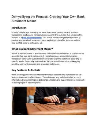 Demystifying the Process: Creating Your Own Bank
Statement Maker
Introduction
In today's digital age, managing personal finances or keeping track of business
transactions has become increasingly convenient. One such tool that simplifies this
process is a bank statement maker. This article aims to demystify the process of
creating your own bank statement maker, exploring its benefits, features, and the
step-by-step guide to setting one up.
What is a Bank Statement Maker?
A bank statement maker is a software or tool that allows individuals or businesses to
generate their own bank statements. It typically includes account information,
transaction history, and customization options to tailor the statement according to
specific needs. Essentially, it streamlines the process of financial record-keeping,
providing users with accurate and organized statements.
Key Features to Include
When creating your own bank statement maker, it's essential to include certain key
features to ensure its effectiveness. These features may include detailed account
information, transaction history, date range selection, and customization options such
as adding logos or adjusting fonts.
 