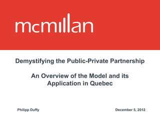 Demystifying the Public-Private Partnership

        An Overview of the Model and its
            Application in Quebec



Philipp Duffy                      December 5, 2012
 