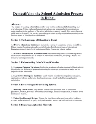 Demystifying the School Admission Process
in Dubai.
Abstract:
The process of securing school admission for your child in Dubai can be both exciting and
overwhelming. With a plethora of educational options and unique cultural considerations,
understanding the ins and outs of the school admission process is crucial. This comprehensive
guide aims to demystify the journey, providing you with a step-by-step roadmap to navigate the
intricate world of school admission in Dubai.
Section 1: The Landscape of Education in Dubai
1.1 Diverse Educational Landscape: Explore the variety of educational options available in
Dubai, ranging from international schools following British, American, or International
Baccalaureate curricula to local institutions offering Arabic and Islamic studies.
1.2 Cultural Sensitivity and Multiculturalism Discuss the importance of embracing Dubai's
multicultural environment and its impact on educational institutions, fostering a diverse and
inclusive learning community.
Section 2: Understanding Dubai's School Calendar
2.1 Academic Calendar Variations: Outline the academic calendar structure in Dubai schools,
highlighting the differences between international schools and government schools, and its
implications for admissions.
2.2 Application Timing and Deadlines: Guide parents on understanding admission cycles,
application windows, and crucial deadlines to ensure a timely and effective application
submission.
Section 3: Researching and Shortlisting Schools
3.1 Defining Your Criteria: Help parents identify their priorities, such as curriculum
preference, location, facilities, extracurricular offerings, and school reputation, to narrow down
their school choices.
3.2 School Rankings and Reviews Discuss the significance of researching school rankings,
reviews, and testimonials to gather insights from other parents and students in the community.
Section 4: Preparing Application Materials
 