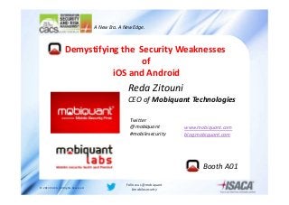 A New Era. A New Edge.

Demystifying the Security Weaknesses
of
iOS and Android

Reda Zitouni

CEO of Mobiquant Technologies
Twitter
@mobiquant
#mobilesecurity

www.mobiquant.com
blog.mobiquant.com

Booth A01
© 2013 ISACA. All Rights Reserved.

Follow us @mobiquant
#mobilesecurity

 