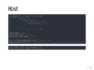 HList
val hlist = 1 :: "one" :: 1L :: HNil
// res0: shapeless.::[
// Int,shapeless.::[
// String,shapeless.::[Long,
// shapeless.HNil
// ]
// ]
// ] = 1 :: "one" :: 1L :: HNil
hlist.head // Int
hlist.tail.head // String
hlist.tail.tail.head // Long
val s = hlist.select[String] // returns "one".
demo.select[List[Int]] // Compilation error. demo does not contain a List[Int]
take, head, tail, map, flatMap, zip
7 / 22
 
