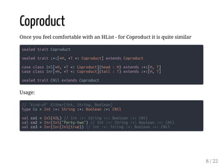 Coproduct
Once you feel comfortable with an HList - for Coproduct it is quite similar
sealed trait Coproduct
sealed trait :+:[+H, +T <: Coproduct] extends Coproduct
case class Inl[+H, +T <: Coproduct](head : H) extends :+:[H, T]
case class Inr[+H, +T <: Coproduct](tail : T) extends :+:[H, T]
sealed trait CNil extends Coproduct
Usage:
// 'kind-of' Either[Int, String, Boolean]
type Co = Int :+: String :+: Boolean :+: CNil
val co1 = Inl(42L) // Int :+: String :+: Boolean :+: CNil
val co2 = Inr(Inl("forty-two") // Int :+: String :+: Boolean :+: CNil
val co3 = Inr(Inr(Inl(true)) // Int :+: String :+: Boolean :+: CNil
8 / 22
 