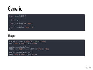 Generic
trait Generic[A] {
type Repr
def to(value: A): Repr
def from(value: Repr): A
}
Usage:
scala> val user = User(1L, "josh", true)
user: User = User(1,josh,true)
scala> generic.to(user)
res2: res1.Repr = 1 :: josh :: true :: HNil
scala> generic.from(res2)
res3: User = User(1,josh,true)
9 / 22
 