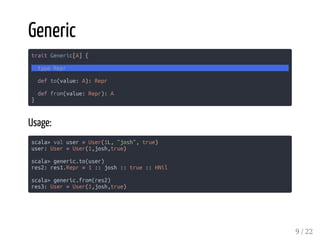Generic
trait Generic[A] {
type Repr
def to(value: A): Repr
def from(value: Repr): A
}
Usage:
scala> val user = User(1L, "josh", true)
user: User = User(1,josh,true)
scala> generic.to(user)
res2: res1.Repr = 1 :: josh :: true :: HNil
scala> generic.from(res2)
res3: User = User(1,josh,true)
9 / 22
 