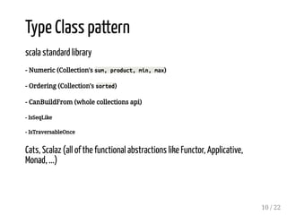 Type Class pattern
scala standard library
- Numeric (Collection's sum, product, min, max)
- Ordering (Collection's sorted)
- CanBuildFrom (whole collections api)
- IsSeqLike
- IsTraversableOnce
Cats, Scalaz (all of the functional abstractions like Functor, Applicative,
Monad, ...)
10 / 22
 