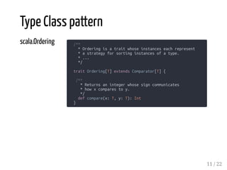 scala.Ordering /**
* Ordering is a trait whose instances each represent
* a strategy for sorting instances of a type.
* ...
*/
trait Ordering[T] extends Comparator[T] {
/**
* Returns an integer whose sign communicates
* how x compares to y.
*/
def compare(x: T, y: T): Int
}
Type Class pattern
11 / 22
 