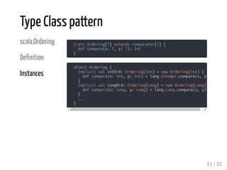 scala.Ordering
De nition
Instances
trait Ordering[T] extends Comparator[T] {
def compare(x: T, y: T): Int
}
Type Class pattern
object Ordering {
implicit val intOrd: Ordering[Int] = new Ordering[Int] {
def compare(x: Int, y: Int) = lang.Integer.compare(x, y)
}
implicit val longOrd: Ordering[Long] = new Ordering[Long]
def compare(x: Long, y: Long) = lang.Long.compare(x, y)
}
...
}
11 / 22
 