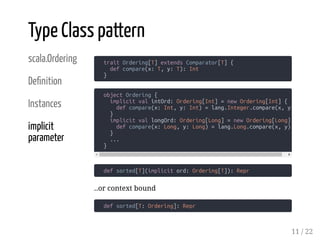 scala.Ordering
De nition
Instances
implicit
parameter
trait Ordering[T] extends Comparator[T] {
def compare(x: T, y: T): Int
}
def sorted[T](implicit ord: Ordering[T]): Repr
..or context bound
def sorted[T: Ordering]: Repr
Type Class pattern
object Ordering {
implicit val intOrd: Ordering[Int] = new Ordering[Int] {
def compare(x: Int, y: Int) = lang.Integer.compare(x, y)
}
implicit val longOrd: Ordering[Long] = new Ordering[Long]
def compare(x: Long, y: Long) = lang.Long.compare(x, y)
}
...
}
11 / 22
 