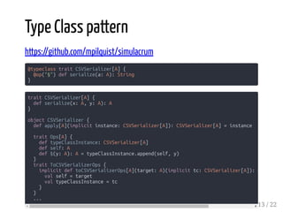 Type Class pattern
https://github.com/mpilquist/simulacrum
@typeclass trait CSVSerializer[A] {
@op("§") def serialize(a: A): String
}
trait CSVSerializer[A] {
def serialize(x: A, y: A): A
}
object CSVSerializer {
def apply[A](implicit instance: CSVSerializer[A]): CSVSerializer[A] = instance
trait Ops[A] {
def typeClassInstance: CSVSerializer[A]
def self: A
def §(y: A): A = typeClassInstance.append(self, y)
}
trait ToCSVSerializerOps {
implicit def toCSVSerializerOps[A](target: A)(implicit tc: CSVSerializer[A]): O
val self = target
val typeClassInstance = tc
}
}
...
13 / 22
 