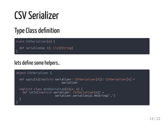 CSV Serializer
Type Class de nition
trait CSVSerializer[A] {
def serialize(a: A): List[String]
}
lets de ne some helpers..
object CSVSerializer {
def apply[A](implicit serializer: CSVSerializer[A]): CSVSerializer[A] =
serializer
implicit class WithSerialize[A](a: A) {
def toCSV(implicit serializer: CSVSerializer[A]) =
serializer.serialize(a).mkString(",")
}
}
14 / 22
 