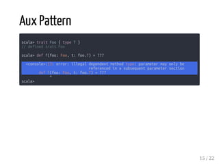 Aux Pattern
scala> trait Foo { type T }
// defined trait Foo
scala> def f(foo: Foo, t: foo.T) = ???
<console>:13: error: illegal dependent method type: parameter may only be
referenced in a subsequent parameter section
def f(foo: Foo, t: foo.T) = ???
^
scala>
15 / 22
 