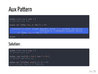 Aux Pattern
scala> trait Foo { type T }
// defined trait Foo
scala> def f(foo: Foo, t: foo.T) = ???
<console>:13: error: illegal dependent method type: parameter may only be
referenced in a subsequent parameter section
def f(foo: Foo, t: foo.T) = ???
^
scala>
Solution:
scala> trait Foo { type T }
// defined trait Foo
scala> type Aux[T0] = Foo { type T = T0 }
// defined type alias Aux
scala> def f[T](foo: Aux[T], t: T) = ???
// f: [T](foo: Aux[T], t: T)Nothing
15 / 22
 
