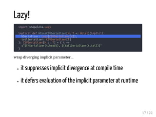 Lazy!
import shapeless.Lazy
implicit def HConsCSVSerializer[H, T <: HList](implicit
hSerializer: Lazy[CSVSerializer[H]],
tailSerializer: CSVSerializer[T]
): CSVSerializer[H :: T] = { t =>
s"${hSerializer(t.head)}, ${tailSerializer(t.tail)}"
}
wrap diverging implicit parameter...
it suppresses implicit divergence at compile time
it defers evaluation of the implicit parameter at runtime
17 / 22
 