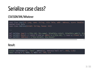 Serialize case class?
CSV/JSON/XML/Whatever
Result:
scala> toCSV(User(1L, "test", Admin(1L), Address("Wall str", 192), 1.0))
res1: String = 1, test, 1, Wall str, 192, 1.0
case class User(id: Long, name: String, role: Role, addr: Address, score: Double)
sealed trait Role
case class Address(street: String, house: Int)
...
def toCSV(u: User) = s"${u.id}, ${u.name}, ${toCSV(u.role)}, ${toCSV(u.addr)}, ${u
def toCSV(r: Role) = r match { case a: Admin => s"${a.id}, "; case c; Client => s"$
def toCSV(r: Address) = s"${a.street}, ${a.house}"
2 / 22
 