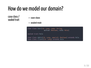 case class /
sealed trait
case class
sealed trait
case class User(id: Long, name: String,
active: Boolean, role: Role)
sealed trait Role
case class Admin(id: Long, special: Boolean) extends Role
case class Client(id: Long) extends Role
How do we model our domain?
5 / 22
 