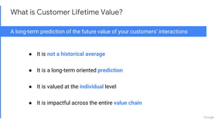 Proprietary + Confidential
What is Customer Lifetime Value?
A long-term prediction of the future value of your customers’ interactions
● It is not a historical average
● It is a long-term oriented prediction
● It is valued at the individual level
● It is impactful across the entire value chain
 
