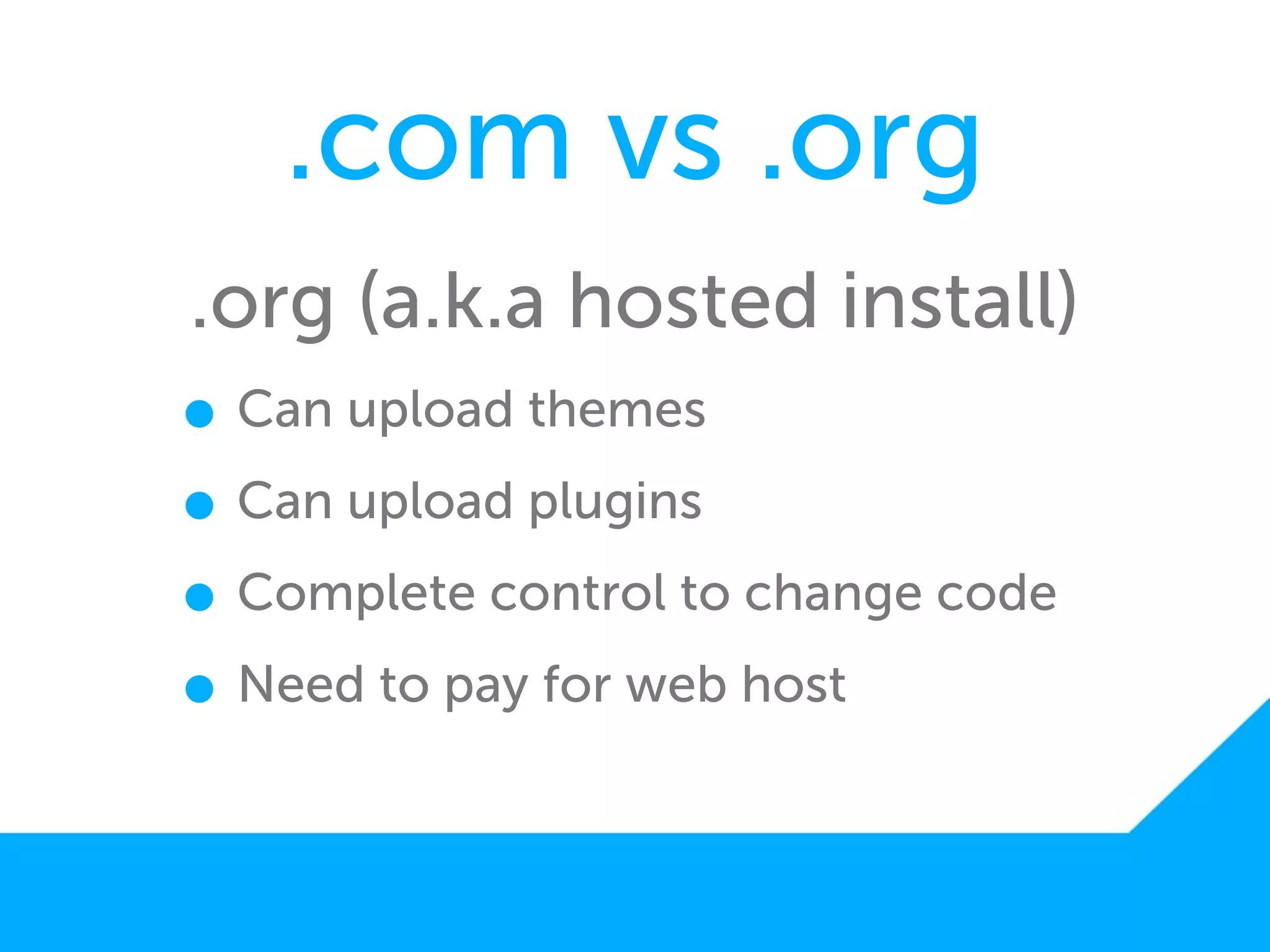 .com vs .org
.org (a.k.a hosted install)
• Can upload themes
• Can upload plugins
• Complete control to change code
• Need to pay for web host
 