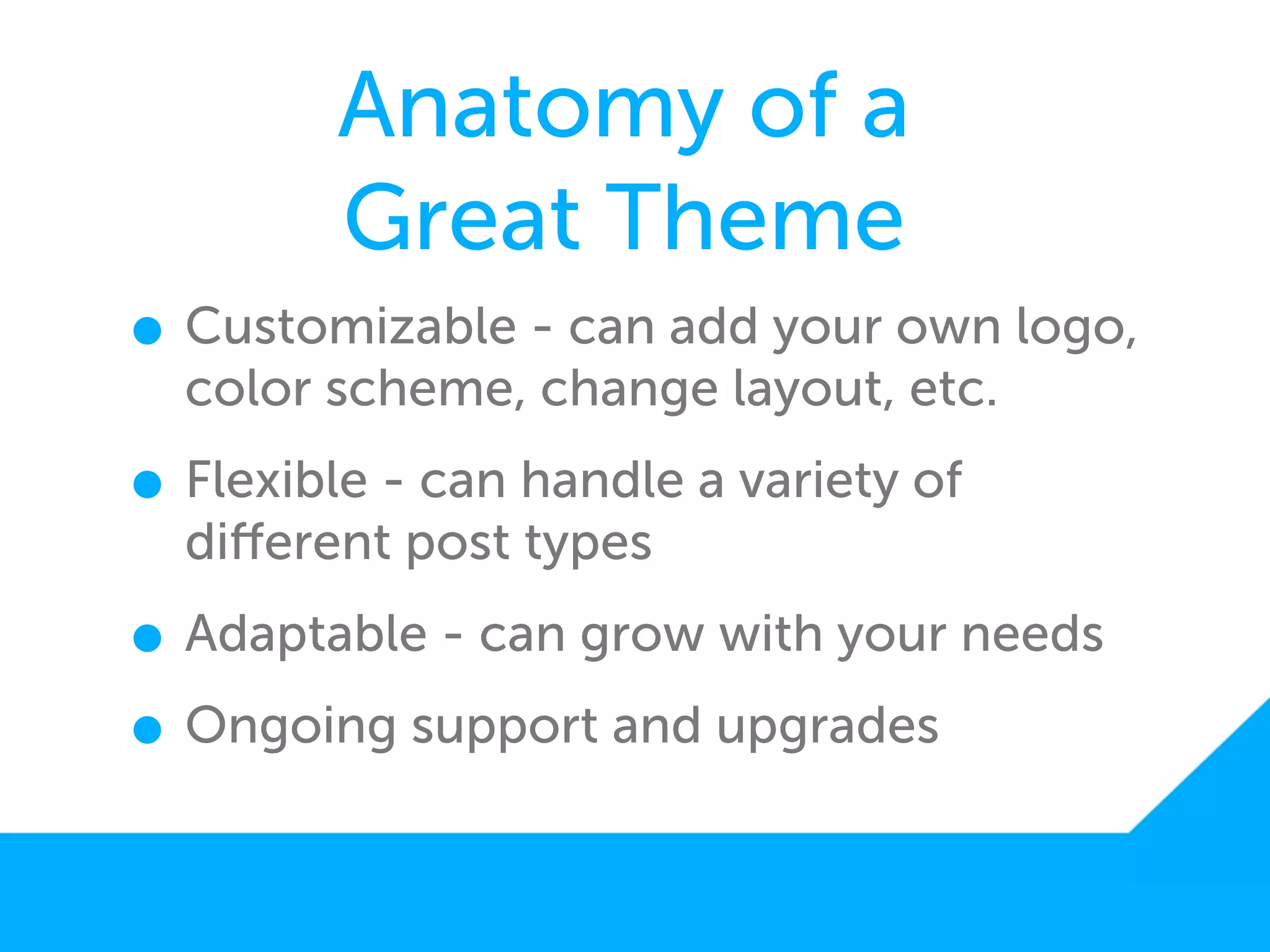 Anatomy of a
        Great Theme
• Customizable - can add your own logo,
  color scheme, change layout, etc.

• Flexible - can handle a variety of
  diﬀerent post types

• Adaptable - can grow with your needs
• Ongoing support and upgrades
 
