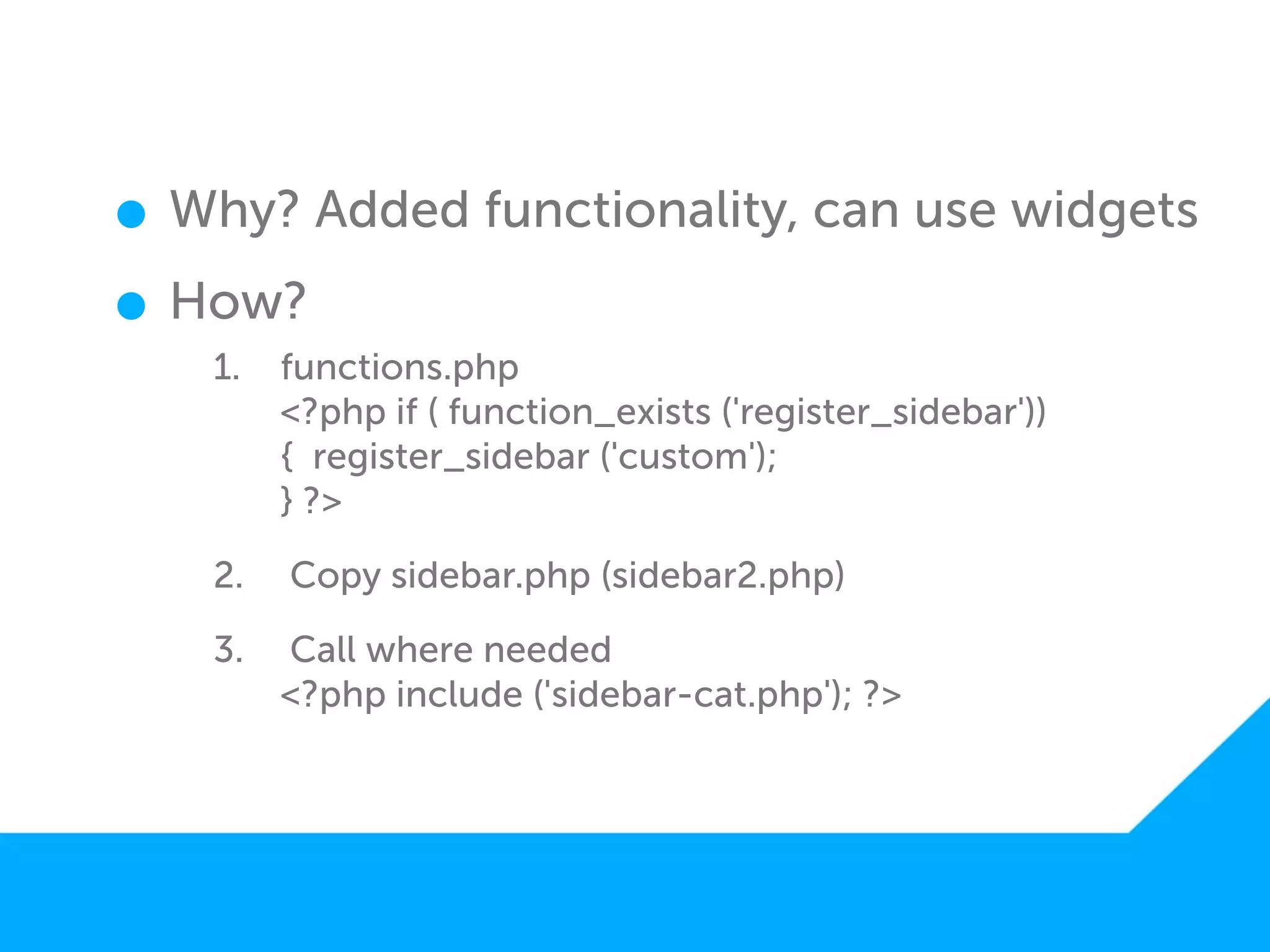 • Why? Added functionality, can use widgets
• How?
   1.   functions.php
        <?php if ( function_exists ('register_sidebar'))
        { register_sidebar ('custom');
        } ?>

   2.   Copy sidebar.php (sidebar2.php)

   3.   Call where needed
        <?php include ('sidebar-cat.php'); ?>
 