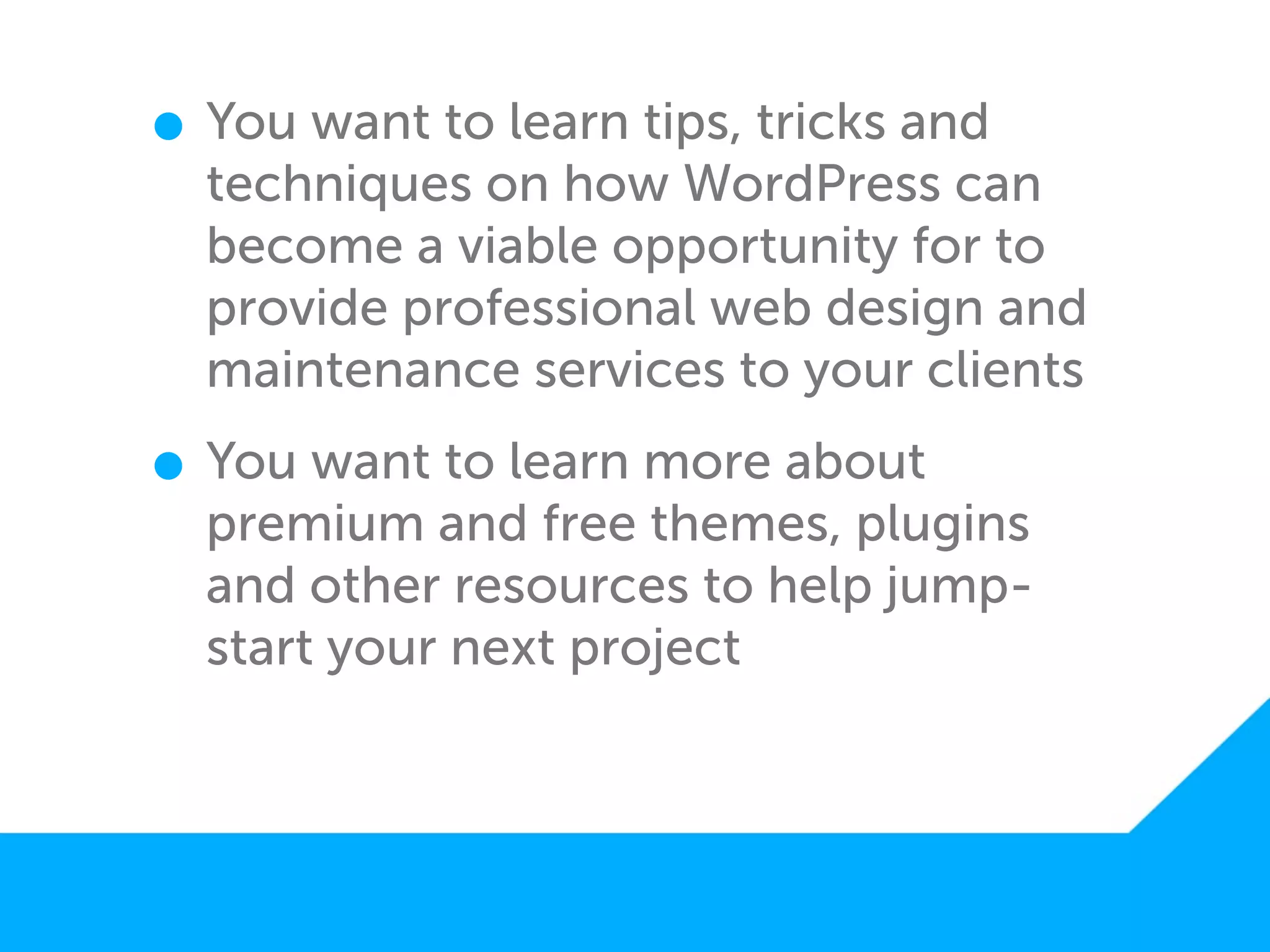 • You want to learn tips, tricks and
  techniques on how WordPress can
  become a viable opportunity for to
  provide professional web design and
  maintenance services to your clients

• You want to learn more about
  premium and free themes, plugins
  and other resources to help jump-
  start your next project
 