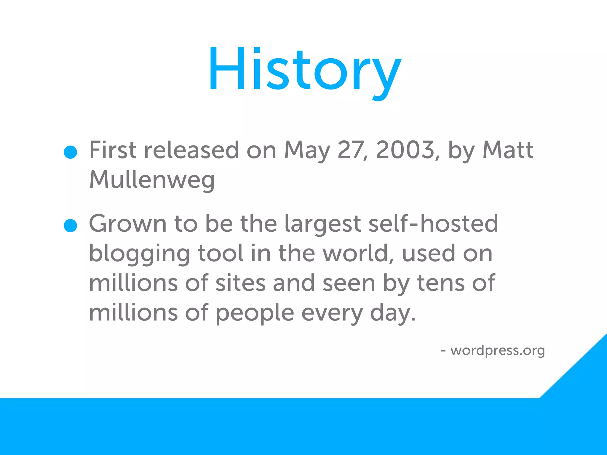 History
• First released on May 27, 2003, by Matt
  Mullenweg

• Grown to be the largest self-hosted
  blogging tool in the world, used on
  millions of sites and seen by tens of
  millions of people every day.
                                 - wordpress.org
 