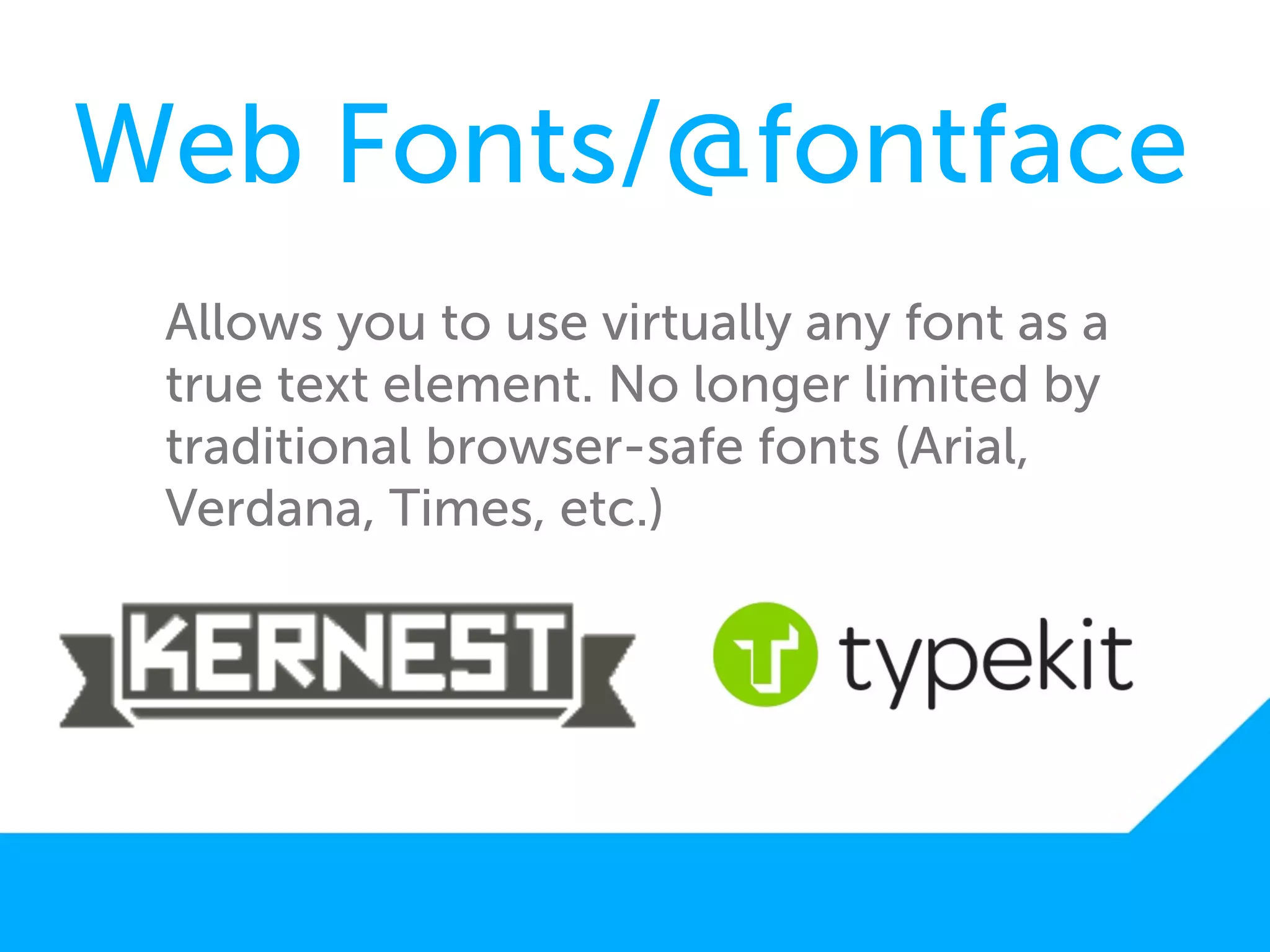 Web Fonts/@fontface
 Allows you to use virtually any font as a
 true text element. No longer limited by
 traditional browser-safe fonts (Arial,
 Verdana, Times, etc.)
 