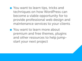 • You want to learn tips, tricks and
  techniques on how WordPress can
  become a viable opportunity for to
  provide professional web design and
  maintenance services to your clients

• You want to learn more about
  premium and free themes, plugins
  and other resources to help jump-
  start your next project
 