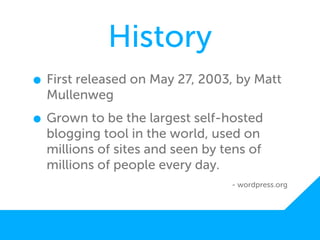History
• First released on May 27, 2003, by Matt
  Mullenweg

• Grown to be the largest self-hosted
  blogging tool in the world, used on
  millions of sites and seen by tens of
  millions of people every day.
                                 - wordpress.org
 