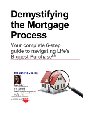 Brought to you by:
Demystifying
the Mortgage
Process
Your complete 6-step
guide to navigating Life's
Biggest Purchase
Jessica McGarry
Online Service Consultant
P: (773) 290-0044
C: (312) 905-3455
jessica.mcgarry@guaranteedrate.com
www.guaranteedrate.com/JessicaMcgarry
NMLS ID: 644401
SM
 