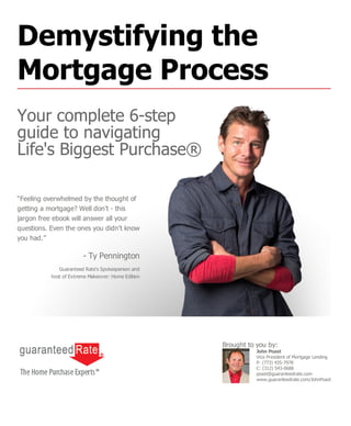 “Feeling overwhelmed by the thought of
getting a mortgage? Well don't - this
jargon free ebook will answer all your
questions. Even the ones you didn't know
you had.”
- Ty Pennington
Guaranteed Rate's Spokesperson and
host of Extreme Makeover: Home Edition
John Poast
Vice President of Mortgage Lending
P: (773) 435-7978
C: (312) 543-0688
poast@guaranteedrate.com
www.guaranteedrate.com/JohnPoast
Brought to you by:
Demystifying the
Mortgage Process
Your complete 6-step
guide to navigating
Life's Biggest Purchase®
 