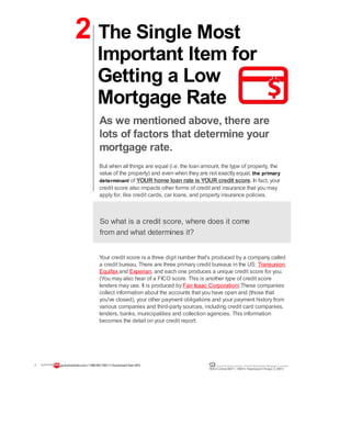 2 The Single Most
Important Item for
Getting a Low
Mortgage Rate
As we mentioned above, there are
lots of factors that determine your
mortgage rate.
But when all things are equal (i.e. the loan amount, the type of property, the
value of the property) and even when they are not exactly equal, the primary
determinant of YOUR home loan rate is YOUR credit score. In fact, your
credit score also impacts other forms of credit and insurance that you may
apply for, like credit cards, car loans, and property insurance policies.
So what is a credit score, where does it come
from and what determines it?
Your credit score is a three digit number that's produced by a company called
a credit bureau. There are three primary credit bureaus in the US: Transunion,
Equifax and Experian, and each one produces a unique credit score for you.
(You may also hear of a FICO score. This is another type of credit score
lenders may use. It is produced by Fair Isaac Corporation).These companies
collect information about the accounts that you have open and (those that
you've closed), your other payment obligations and your payment history from
various companies and third-party sources, including credit card companies,
lenders, banks, municipalities and collection agencies. This information
becomes the detail on your credit report.
7 guaranteedrate.coml 1-866-943-7283l ©Guaranteed Rate2012 Equal Housing Lender | Illinois Residential Mortgage Licensee
NMLSLicense#2611| 3940N. RavenswoodChicago, IL60613
 