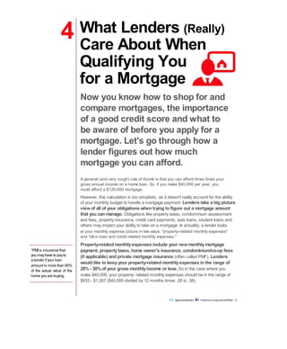 4
*PMI is insurance that
you mayhave to payto
a lender if your loan
amount is more than 80%
of the actual value of the
home you are buying.
What Lenders (Really)
Care About When
Qualifying You
for a Mortgage
Now you know how to shop for and
compare mortgages, the importance
of a good credit score and what to
be aware of before you apply for a
mortgage. Let's go through how a
lender figures out how much
mortgage you can afford.
A general (and very rough) rule of thumb is that you can afford three times your
gross annual income on a home loan. So, if you make $40,000 per year, you
could afford a $120,000 mortgage.
However, this calculation is too simplistic, as it doesn't really account for the ability
of your monthly budget to handle a mortgage payment. Lenders take a big picture
viewof all of your obligations when trying to figure out a mortgage amount
that you can manage. Obligations like property taxes, condominium assessment
and fees, property insurance, credit card payments, auto loans, student loans and
others may impact your ability to take on a mortgage. In actuality, a lender looks
at your monthly expense picture in two ways: "property-related monthly expenses"
and "all-in loan and credit related monthly expenses."
Property-related monthlyexpenses include your newmonthlymortgage
payment, propertytaxes, home owner's insurance, condominium/co-op fees
(if applicable) and private mortgage insurance (often called PMI*). Lenders
would like to keep your property-related monthlyexpenses in the range of
28% - 38% of your gross monthlyincome or less. So in the case where you
make $40,000, your property- related monthly expenses should be in the range of
$933 - $1,267 ($40,000 divided by 12 months times .28 to .38).
@guaranteedrate facebook.com/guaranteedRate 12
 