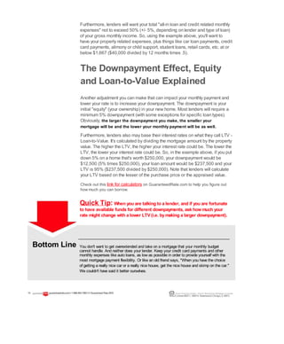 Furthermore, lenders will want your total "all-in loan and credit related monthly
expenses" not to exceed 50% (+/- 5%, depending on lender and type of loan)
of your gross monthly income. So, using the example above, you'll want to
have your property related expenses, plus things like car loan payments, credit
card payments, alimony or child support, student loans, retail cards, etc. at or
below $1,667 ($40,000 divided by 12 months times .5).
The Downpayment Effect, Equity
and Loan-to-Value Explained
Another adjustment you can make that can impact your monthly payment and
lower your rate is to increase your downpayment. The downpayment is your
initial "equity" (your ownership) in your new home. Most lenders will require a
minimum 5% downpayment (with some exceptions for specific loan types).
Obviously, the larger the downpayment you make, the smaller your
mortgage will be and the lower your monthly payment will be as well.
Furthermore, lenders also may base their interest rates on what they call LTV -
Loan-to-Value. It's calculated by dividing the mortgage amount by the property
value. The higher the LTV, the higher your interest rate could be. The lower the
LTV, the lower your interest rate could be. So, in the example above, if you put
down 5% on a home that's worth $250,000, your downpayment would be
$12,500 (5% times $250,000), your loan amount would be $237,500 and your
LTV is 95% ($237,500 divided by $250,000). Note that lenders will calculate
your LTV based on the lesser of the purchase price or the appraised value.
Check out this link for calculators on GuaranteedRate.com to help you figure out
how much you can borrow.
Quick Tip: When you are talking to a lender, and if you are fortunate
to have available funds for different downpayments, ask howmuch your
rate might change with a lower LTV(i.e. bymaking a larger downpayment).
You don't want to get overextended and take on a mortgage that your monthly budget
cannot handle. And neither does your lender. Keep your credit card payments and other
monthly expenses like auto loans, as low as possible in order to provide yourself with the
most mortgage payment flexibility. Or like an old friend says, "When you have the choice
of getting a really nice car or a really nice house, get the nice house and skimp on the car."
We couldn't have said it better ourselves.
13 guaranteedrate.coml 1-866-943-7283l ©Guaranteed Rate2012 Equal Housing Lender | Illinois Residential Mortgage Licensee
NMLSLicense#2611| 3940N. RavenswoodChicago, IL60613
Bottom Line
 